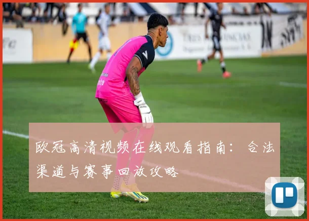 欧冠高清视频在线观看指南：合法渠道与赛事回放攻略