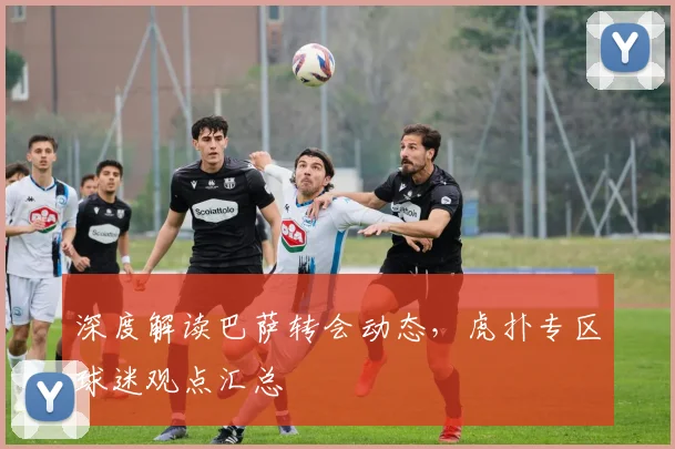 深度解读巴萨转会动态，虎扑专区球迷观点汇总