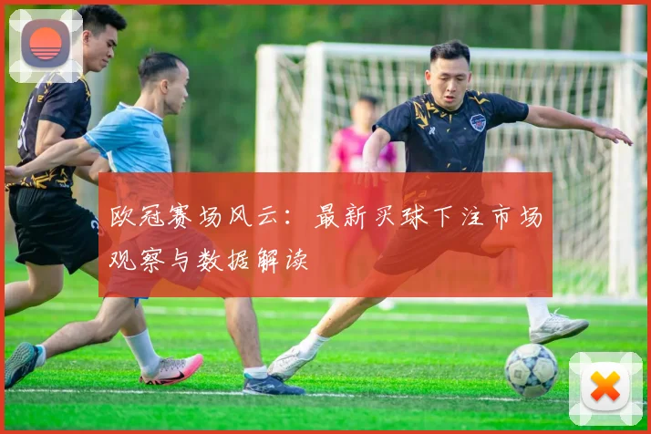 欧冠赛场风云：最新买球下注市场观察与数据解读