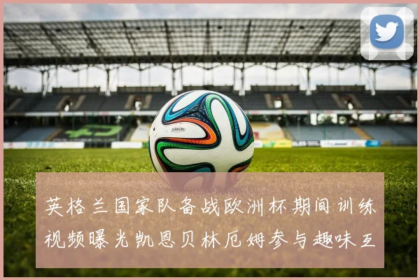 英格兰国家队备战欧洲杯期间训练视频曝光凯恩贝林厄姆参与趣味互动环节