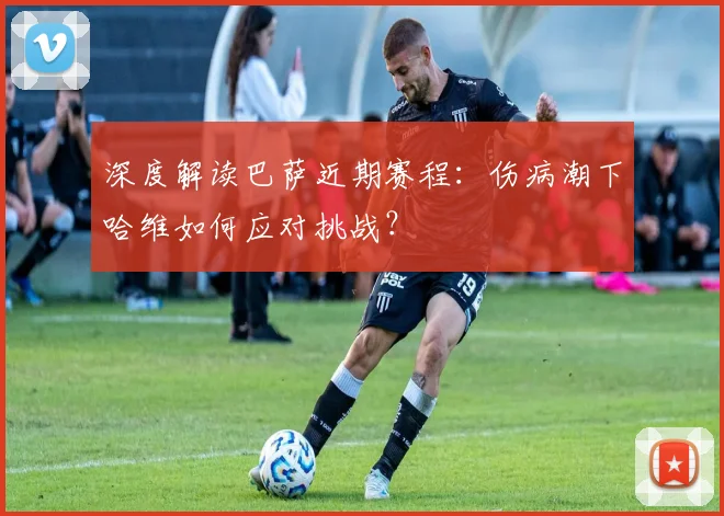 深度解读巴萨近期赛程：伤病潮下哈维如何应对挑战？